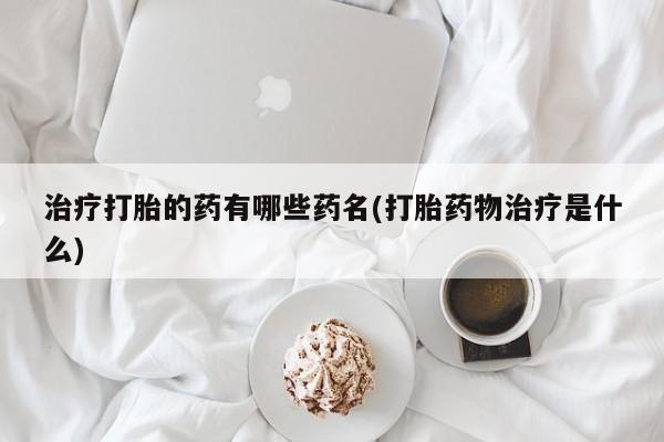 网上打胎药私人店,打胎药专卖治疗打胎的药有哪些药名(打胎药物治疗是什么)