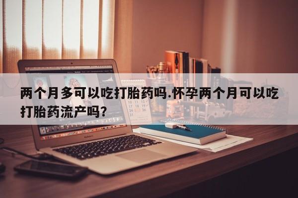 网上打胎药私人店,打胎药专卖两个月多可以吃打胎药吗.怀孕两个月可以吃打胎药流产吗？