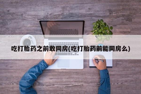 网上打胎药私人店,打胎药专卖吃打胎药之前敢同房(吃打胎药前能同房么)