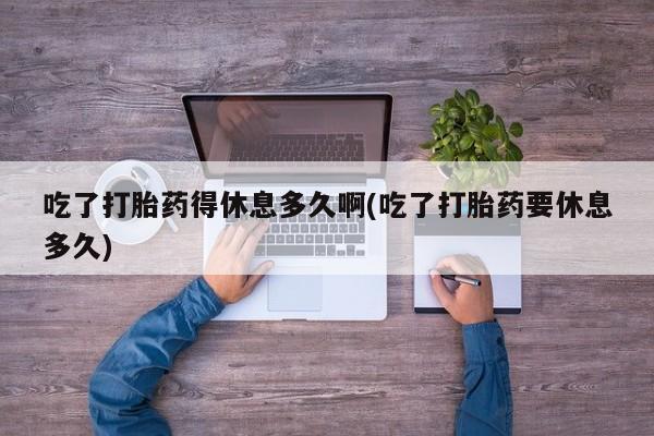 网上打胎药私人店,打胎药专卖吃了打胎药得休息多久啊(吃了打胎药要休息多久)