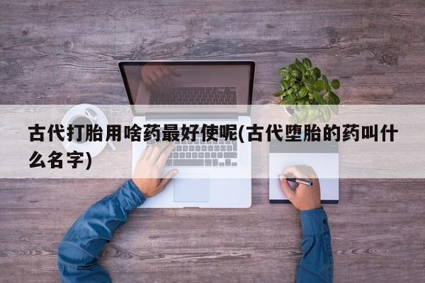 网上打胎药私人店,打胎药专卖古代打胎用啥药最好使呢(古代堕胎的药叫什么名字)